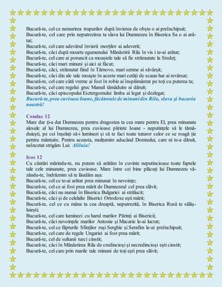 Bucură-te, cel ce nemurirea trupurilor după învierea de obște o ai preînchipuit;
Bucură-te, cel care prin neputrezirea ta slava lui Dumnezeu în Biserica Sa o ai ară-
tat;
Bucură-te, cel care adevărul învierii morților ai adeverit;
Bucură-te, căci după moarte egumenului Mănăstirii Rila în vis i te-ai arătat;
Bucură-te, cel care ai poruncit ca moaștele tale să fie strămutate la Sredeț;
Bucură-te, căci mari minuni și aici ai făcut;
Bucură-te, căci, strămutat fiind în Târnovo, mari semne ai săvârșit;
Bucură-te, căci din ale tale moaște în aceste mari cetăți de scaun har ai revărsat;
Bucură-te, cel care câtă vreme ai fost în robie ai înspăimântat pe toți cu puterea ta;
Bucură-te, cel care regelui grec Manuil tămăduire ai dăruit;
Bucură-te, căci episcopului Esztergomului limba ai legat și dezlegat;
Bucură-te, prea cuvioaseIoane, făcătorule de minunidin Rila, slava şi bucuria
noastră!
Condac 12
Mare dar ți-a dat Dumnezeu pentru dragostea ta cea mare pentru El, prea minunate
alesule al lui Dumnezeu, prea cuvioase părinte Ioane - neputințele să le tămă-
duiești, pe cei înșelați să-i luminezi și să te faci toate tuturor celor ce se roagă ție
pentru mântuire. Pentru aceasta, mulțumire aducând Domnului, care ni te-a dăruit,
neîncetat strigăm Lui: Aliluia!
Icos 12
Cu cântări mărindu-te, nu putem să arătăm în cuvinte neputincioase toate faptele
tale cele minunate, prea cuvioase. Mare între cei bine plăcuți lui Dumnezeu vă-
zându-te, îndrăznim să te lăudăm așa:
Bucură-te, cel ce te-ai arătat prea minunat în nevoințe;
Bucură-te, cel ce ai fost prea mărit de Dumnezeul cel prea slăvit;
Bucură-te, căci nu numai în Biserica Bulgariei ai strălucit;
Bucură-te, căci și de celelalte Biserici Ortodoxe ești mărit;
Bucură-te, cel ce cu mâna ta cea dreaptă, neputrezită, în Biserica Rusă te sălăș-
luiești;
Bucură-te, cel care luminezi cu harul marilor Părinți ai Bisericii;
Bucură-te, căci nevoințele marilor Antonie și Macarie le-ai lucrat;
Bucură-te, cel ce făpturile Sfinților ruși Serghie și Serafim le-ai preînchipuit;
Bucură-te, cel care de regele Ungariei ai fost prea mărit;
Bucură-te, cel de sultanii turci cinstit;
Bucură-te, căci în Mănăstirea Rila de credincioși și necredincioși ești cinstit;
Bucură-te, cel care prin marile tale minuni de toți ești prea slăvit;
 