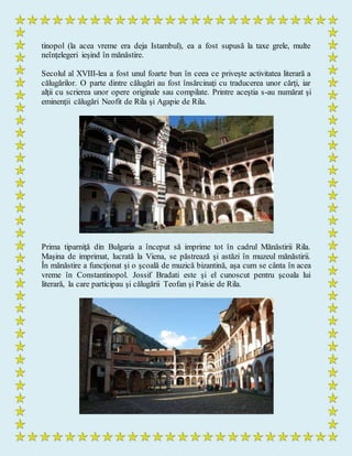 tinopol (la acea vreme era deja Istambul), ea a fost supusă la taxe grele, multe
neînţelegeri ieşind în mănăstire.
Secolul al XVIII-lea a fost unul foarte bun în ceea ce priveşte activitatea literară a
călugărilor. O parte dintre călugări au fost însărcinaţi cu traducerea unor cărţi, iar
alţii cu scrierea unor opere originale sau compilate. Printre aceştia s-au numărat şi
eminenţii călugări Neofit de Rila şi Agapie de Rila.
Prima tiparniţă din Bulgaria a început să imprime tot în cadrul Mănăstirii Rila.
Maşina de imprimat, lucrată la Viena, se păstrează şi astăzi în muzeul mănăstirii.
În mănăstire a funcţionat şi o şcoală de muzică bizantină, aşa cum se cânta în acea
vreme în Constantinopol. Jossif Bradati este şi el cunoscut pentru şcoala lui
literară, la care participau şi călugării Teofan şi Paisie de Rila.
 