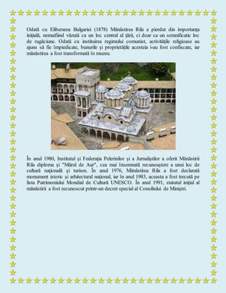 Odată cu Eliberarea Bulgariei (1878) Mănăstirea Rila a pierdut din importanţa
iniţială, nemaifiind văzută ca un loc central al ţării, ci doar ca un semnificatic loc
de rugăciune. Odată cu instituirea regimului comunist, activităţile religioase au
ajuns să fie împiedicate, bunurile şi proprietăţile acesteia i-au fost confiscate, iar
mănăstirea a fost transformată în muzeu.
În anul 1980, Institutul şi Federaţia Pelerinilor şi a Jurnaliştilor a oferit Mănăstirii
Rila diploma şi "Mărul de Aur", cea mai însemnată recunoaştere a unui loc de
cultură naţională şi turism. În anul 1976, Mănăstirea Rila a fost declarată
monument istoric şi arhitectural naţional, iar în anul 1983, aceasta a fost trecută pe
lista Patrimoniului Mondial de Cultură UNESCO. În anul 1991, statutul iniţial al
mănăstirii a fost recunoscut printr-un decret special al Consiliului de Miniştri.
 