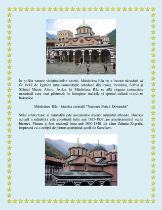 În pofida tuturor vicistitudinilor istoriei, Mănăstirea Rila nu a încetat niciodată să
fie inelul de legătură între comunităţile ortodoxe din Rusia, România, Serbia şi
Sfântul Munte Athos. Astăzi, în Mănăstirea Rila se află singura comunitate
monahală care mai păstrează în întregime tradiţiile şi spiritul culturii ortodoxe
balcanice.
Mănăstirea Rila - biserica centrală "Naşterea Maicii Domnului"
Stilul arhitectonic al mănăstirii este asemănător marilor mănăstiri athonite. Biserica
actuală a mănăstirii este construită între anii 1835-1837, pe amplasamentul vechii
biserici. Pictura a fost realizată între anii 1840-1848, de către Zaharia Zografu,
împreună cu o echipă de pictori aparţinând şcolii de Samokov.
 