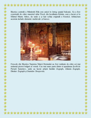 Biserica centrală a Mănăstirii Rila este unică în întreg spaţiul balcanic. Ea a fost
construită de către maestrul zidar Pavel, din localitatea Krimin, care a lucrat şi în
Sfântul Munte Athos, de unde a şi luat schiţa originală a bisericii. Arhitectura
acesteia include elemente medievale şi baroce.
Frescele din Biserica Naşterea Maicii Domnului au fost realizate de către cei mai
eminenţi pictori bulgari ai vremii. Cea mai mare parte dintre ei aparţineau Şcolii de
Pictură Samokov, unde au lucrat artiştii familiei Zograph, Zaharia Zograph,
Dimiter Zograph şi Stanislav Dospevski.
 