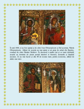 În anii 1840, ei au fost ajutaţi şi de către Ivan Obrazopissets şi fiul acestuia, Nikola
Obrazopissets. Alături de aceştia au mai ajutat şi un grup de artişti din Bansko,
conduşi de către Dimiter Molerov. În decursul a multor ani şi cu mari cheltuieli,
aceştia au terminat de pictat pereţii interiori ai bisericii, domurile şi faţadele
ascunse. Ei au mai lucrat şi alte 40 de icoane mari, pentru iconostas, alături de
altele mai mici.
 