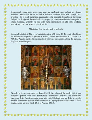 Iconostasul central este opera unui grup de sculptori supravegheaţi de Atanas
Teladour. Meşterii au lucrat trei ani la realizarea acestuia, între anii 1839 şi 1842,
investind în el toată experienţa acumulată peste generaţii de sculptori, în Şcoala
Bulgară de Sculptură. Dimensiunile şi compoziţia iconostasului sunt de neegalat în
spaţiul balcanic. Culorile cu care este pictat iconostasul se află într-o perfectă
armonie cu cele care acoperă pereţii interiori.
Mănăstirea Rila - arhitectură şi podoabe
În cadrul Mănăstirii Rila şi în vecinătatea ei se află peste 20 de situri, păstrătoare
de arhitectură originală şi pictură în frescă, create între secolele al XIV-lea şi al
XIX-lea. Acestea sunt cele mai reuşite şi valoroase moşteniri păstrate din perioada
de glorie a artei bulgare.
Picturile în frescă aşternute pe Turnul lui Hreliov datează din anul 1334 şi sunt
numărate printre cele mai remarcabile monumente artistice din mănăstirea
medievale Rila. Acestea conţin scene din viaţa Sfântului Ioan de Rila, scene din
Vechiul Testament, scenele biblice evocate în: Înţelepciunea lui Solomon 7, 7-27,
Înţelepciunea lui Iisus Sirah 24, 3 şi Psalmul 150, 6.
 