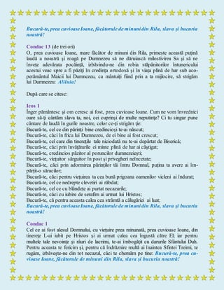 Bucură-te, prea cuvioaseIoane, făcătorule de minunidin Rila, slava şi bucuria
noastră!
Condac 13 (de trei ori)
O, prea cuvioase Ioane, mare făcător de minuni din Rila, primește această puțină
laudă a noastră și roagă pe Dumnezeu să ne dăruiască milostivirea Sa și să ne
învețe adevărata pocăință, izbăvindu-ne din robia stăpânitorilor întunericului
acestui veac spre a fi păziți în credința ortodoxă și în viața plină de har sub aco-
perământul Maicii lui Dumnezeu, ca mântuiți fiind prin a ta mijlocire, să strigăm
lui Dumnezeu: Aliluia!
După care se citesc:
Icos 1
Înger pământesc şi om ceresc ai fost, prea cuvioase Ioane. Cum ne vom învrednici
oare să-ţi cântăm slava ta, noi, cei cuprinşi de multe neputinţe? Ci tu singur pune
cântare de laudă în gurile noastre, celor ce-ţi strigăm ţie:
Bucură-te, cel ce din părinţi bine credincioşi te-ai născut;
Bucură-te, căci în frica lui Dumnezeu, de ei bine ai fost crescut;
Bucură-te, cel care din tinereţile tale niciodată nu te-ai depărtat de Biserică;
Bucură-te, căci prin învăţăturile ei minte plină de har ai câştigat;
Bucură-te, credincios păzitor al poruncilor dumnezeieşti;
Bucură-te, vieţuitor sârguitor în post şi privegheri neîncetate;
Bucură-te, căci prin adormirea părinţilor tăi întru Domnul, puţina ta avere ai îm-
părţit-o săracilor;
Bucură-te, căci pentru vieţuirea ta cea bună prigoana oamenilor vicleni ai îndurat;
Bucură-te, cel ce nedrepte clevetiri ai răbdat;
Bucură-te, cel ce cu blândeţe ai purtat necazurile;
Bucură-te, căci cu iubire de serafim ai urmat lui Hristos;
Bucură-te, că pentru aceasta calea cea strâmtă a călugăriei ai luat;
Bucură-te, prea cuvioaseIoane, făcătorule de minunidin Rila, slava şi bucuria
noastră!
Condac 1
Cel ce ai fost alesul Domnului, cu vieţuire prea minunată, prea cuvioase Ioane, din
tinereţe L-ai iubit pe Hristos şi ai urmat calea cea îngustă către El; iar pentru
multele tale nevoinţe şi râuri de lacrimi, te-ai îmbogăţit cu darurile Sfântului Duh.
Pentru aceasta te fericim şi, pentru că îndrăznire multă ai înaintea Sfintei Treimi, te
rugăm, izbăveşte-ne din tot necazul, căci te chemăm pe tine: Bucură-te, prea cu-
vioase Ioane, făcătorule de minuni din Rila, slava şi bucuria noastră!
 