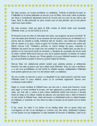 De data aceasta, eu aveam probleme cu sănătatea. Trebuia să plecăm la mare în
Chalkidiki (şi în drum plănuiam să trecem şi pe la Rila), însă exact când să plecăm
am făcut o toxiinfecţie alimentară destul de severă care m-a pus la pat câteva zile
bune. Însă în altă perioadă nu prea aveam cum să mai plecăm, aşa că am plecat
când încă eram bolnav.
De data aceasta, când am ajuns la Rila vroiam să întreb unde sunt moaştele
Sfântului Ioan, ca să mă închin şi eu la el.
În biserică m-am tot uitat să văd unde este racla, sau să găsesc un preot să întreb. Şi
cum mă uitam prin biserică, la un moment dat îmi pică privirea pe un bătrânel cu o
privire atât de smerită şi umilă, îmbrăcat atât de modest, care stătea pe o băncuţă
atât de smerit şi cu pace, încât cu greu l-ar fi putut observa cineva cum şedea aşa
liniştit într-un colţ. Văzându-i privirea ce parcă lumina de pace, smerenie şi
blândeţe (de parcă era un copil care stă cuminte în casa Tatălui său), nu ştiu de ce
(pentru că nu l-am privit decât un moment, o fracţiune de secundă), dar mi-au venit
în minte vorbele duhovnicul meu pe care mi le spunea demult: că trebuie să vedem
chipul lui Hristos în fiecare om. M-am gândit că şi acest bătrânel modest şi smerit,
pe care probabil că puţini îl observă, poartă chipul lui Hristos.
Într-un final, tot uitându-mă printre turiştii care admirau pictura şi arhitectura
bisericii, am zărit un preot care mi-a arătat racla Sfântului Ioan, pe care a desfăcut-
o şi am avut posibilitatea să mă închin la sfintele moaşte, mulţumindu-i Sfântului
Ioan pentru ajutorul pe care i l-a dat mamei mele cu sănătatea.
Nu am cuvinte să descriu ce pace s-a răspândit în jur când preotul a deschis racla
Sfântului Ioan! O pace adâncă, exact ca în cuvintele rugăciunii: "pacea care
covârşeşte toată mintea".
După ce m-am închinat la Sfântul Ioan, am mai stat o vreme prin biserică, m-am
mai rugat şi m-am închinat la icoane, am luat agheasmă şi pentru mama şi pentru
mine, am mai stat o vreme şi prin curtea mănăstirii (adică mai trecuse o bucată
bună de timp) şi la sfârşit, înainte de plecare, am mai intrat încă o dată în biserică
să mă închin la Sfântul Ioan, când mă trezesc cu bătrânelul acela cu chipul luminat
de blândeţe şi smerenie că vine direct la mine şi începe să-mi spună ceva în limba
bulgară.
Îi fac semn, ba chiar îi cer iertare că nu înţeleg nimic din ce spune (deşi am
convingerea că nici el nu înţelegea ce vorbesc eu), dar nimic, bătrânelul continua
să îmi spună ceva pe bulgăreşte cu faţa luminată de bucurie şi blândeţe, când la un
 