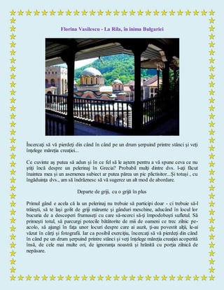 Florina Vasilescu - La Rila, în inima Bulgariei
Încercaţi să vă pierdeţi din când în când pe un drum şerpuind printre stânci şi veţi
înţelege măreţia creaţiei...
Ce cuvinte aş putea să adun şi în ce fel să le aştern pentru a vă spune ceva ce nu
ştiţi încă despre un pelerinaj în Grecia? Probabil mulţi dintre dvs. l-aţi făcut
înaintea mea şi un asemenea subiect ar putea părea un pic plictisitor...Şi totuşi , cu
îngăduinţa dvs., am să îndrăznesc să vă sugerez un alt mod de abordare.
Departe de griji, cu o grijă în plus
Primul gând e acela că la un pelerinaj nu trebuie să participi doar - ci trebuie să-l
trăieşti, să te laşi golit de griji mărunte şi gânduri meschine, aducând în locul lor
bucuria de a descoperi frumuseţi cu care să-ncerci să-ţi împodobeşti sufletul. Să
primeşti totul, să parcurgi potecile bătătorite de mii de oameni ce trec zilnic pe-
acolo, să ajungi în faţa unor locuri despre care ai auzit, ţi-au povestit alţii, le-ai
văzut în cărţi şi fotografii. Iar ca posibil exerciţiu, încercaţi să vă pierdeţi din când
în când pe un drum şerpuind printre stânci şi veţi înţelege măreţia creaţiei acoperită
însă, de cele mai multe ori, de ignoranţa noastră şi hrănită cu porţia zilnică de
nepăsare.
 