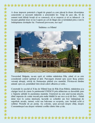 A doua impresie puternică e legată de grupul cu care plecaţi la drum: diversitatea
caracterelor şi necesară măiestrie a armonizării lor. Timp de şase zile, 42 de
oameni total diferiţi învaţă să se cunoască, să se respecte şi să se iubească - la
început gândind doar să nu-l supere pe cel de lângă sine şi terminând prin a veni în
întâmpinarea dorinţelor lui. Frumoasă provocare, nu-i aşa?
Întâlnirea cu Sfântul
Traversând Bulgaria, ne-am oprit să vizităm mânăstirea Rila, ştiind că ea este
considerată centrul spiritual al ţării. Parcurgem drumul spre acest lăcaş printre
versanţi abrupţi, striviţi de frumuseţea pădurii şi-a muntelui. Privirea-mi rămâne
aninată spre cer, pendulând între două culori: albastru şi verde...
Construită în secolul al X-lea de Sfântul Ioan de Rila (Ivan Rilski), mănăstirea şi-a
câştigat locul de cinste în patrimoniul UNESCO prin arhitectura sa deosebită: pare
o bijuterie şlefuită în pustietatea muntelui. Exteriorul nu este unul tocmai atractiv,
dând impresia de cetate trecută prin multe bătălii.Un aer rece ce-ţi dă fiori... Odată
intrat însă în curtea interioară, lucrurile se schimbă: am fost întâmpinaţi de
superbele arcade, turnuri, scări sau balcoane cu acoperiş, care încântă ochii şi
sufletul. Picturile de pe pereţi, viu colorate, spun poveşti despre sfinţi, despre
Constantinopol sau despre violentul conflict dintre bine şi rău.
 