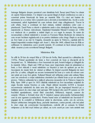 întreaga Bulgarie despre pustnicul care tămăduia boli. Însuşi ţarul Petru l-a căutat
să capete binecuvântare. Cu timpul s-au aşezat lângă el drept credincioşi cu care a
construit prima bisericuţă de lemn pe muntele Rila. Cu cinci ani înainte de
adormirea sa s-a retras într-o peşteră care a devenit şi mormântul său. Acolo a scris
testamentul, adică legământul de cum trebuie dusă viaţa călugărească. Trecut la
cele sfinte, Ioan a continuat să facă minuni, redând sănătatea celor care o
pierduseră. Ţarul Petru a ctitorit o mănăstire unde a dus rămăşiţele lui Ioan, rămase
neputrezite şi frumos mirositoare. Împăratul bizanţului Manuil Comnen (d. 1180)
s-a vindecat de o paralizie a mâinii după ce s-a rugat la moaşte. În semn de
recunoştinţă a dăruit mănăstirii o icoană cu Fecioara Maria făcătoare de minuni la
care m-am închinat rugându-mă şi eu pentru sănătatea celor dragi. După ce un timp
au fost luate şi au stat în Ungaria, moaştele au ajuns la Târnovo, capitala ţării în
timpul imperiului româno-bulgar sub Asan I. Abia din 1469, sfântul Ioan de Rila se
odihneşte în mănăstirea care-i poartă numele. El continuă să facă minuni până în
zilele noastre şi este ocrotitorul întregii Bulgarii.
Mănăstirea Rila
Se află la 20 km de oraşul Rila şi 120 km de Sofia, fiind aşezată la o altitudine de
1147m. Primul aşezământ de lemn a fost construit de Ioan şi discipolii săi la
începutul sec. X. Mănăstirea a fost înzestrată de ţarii, boierii bulgari şi călugării de
la muntele Athos. După anii 1500 pe baza unor importante danii de pământuri şi
bani, a fost ridicată o nouă mănăstire cu biserică şi turn de apărare pe un loc
înconjurat de munţi ferit de vânturi şi tâlhari. În timpul cuceririi Bulgariei de turci
prin foc şi sabie, călugării au ascuns testamentul lui Ioan şi o serie de odoare care
nici până azi n-au fost găsite. Sultanul Murad sub influenţa soţiei sale sultana Mara
care era ortodoxă a cruţat mănăstirea cinstindu-l pe sfântul Ioan ca pe un adevărat
proroc. Văduva sultanului lui a mijlocit aducerea moaştelor de la Târnovo înapoi la
Rila. Spre 1800 şi apoi în 1833 clădirile mănăstirii au fost incendiate scăpând de
urgia focului numai biserica şi cula. După ultimul incendiu în1834 a început
reconstrucţia mănăstirii de data asta din piatră. De jur împrejurul bisericii pe o
înălţime uneori de cinci etaje sunt aproape 300 încăperi din care139 camere cu 126
bucătării aparţinătoare, restul fiind cancelarii, bibliotecă, trapeză, camere de
oaspeţi. Obştea e formată doar din 9 vieţuitori supuşi episcopului Adrianopolului
care le este egumen (conducător). Pentru bunul mers al mănăstirii aici lucrează 67
angajaţi de la contabil şi bibliotecar până la electrician, şofer, om de serviciu.
Despre arhitectura întregului lăcaş, picturile interioare, curtea pavată, cele trei până
la cinci etaje ale construcţiei înconjurătoare, culorile alb şi cenuşiu în brâuri
străpunse şi de linii roşii întinse pe ziduri, au scris userii pe care i-am amintit mai
 