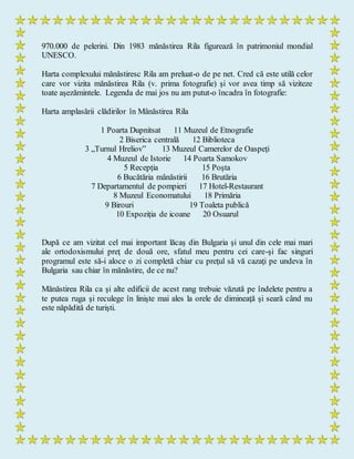 970.000 de pelerini. Din 1983 mănăstirea Rila figurează în patrimoniul mondial
UNESCO.
Harta complexului mănăstiresc Rila am preluat-o de pe net. Cred că este utilă celor
care vor vizita mănăstirea Rila (v. prima fotografie) şi vor avea timp să viziteze
toate aşezămintele. Legenda de mai jos nu am putut-o încadra în fotografie:
Harta amplasării clădirilor în Mânăstirea Rila
1 Poarta Dupnitsat 11 Muzeul de Etnografie
2 Biserica centrală 12 Biblioteca
3 „Turnul Hreliov” 13 Muzeul Camerelor de Oaspeți
4 Muzeul de Istorie 14 Poarta Samokov
5 Recepția 15 Poşta
6 Bucătăria mânăstirii 16 Brutăria
7 Departamentul de pompieri 17 Hotel-Restaurant
8 Muzeul Economatului 18 Primăria
9 Birouri 19 Toaleta publică
10 Expoziția de icoane 20 Osuarul
După ce am vizitat cel mai important lăcaş din Bulgaria şi unul din cele mai mari
ale ortodoxismului preţ de două ore, sfatul meu pentru cei care-şi fac singuri
programul este să-i aloce o zi completă chiar cu preţul să vă cazaţi pe undeva în
Bulgaria sau chiar în mănăstire, de ce nu?
Mănăstirea Rila ca şi alte edificii de acest rang trebuie văzută pe îndelete pentru a
te putea ruga şi reculege în linişte mai ales la orele de dimineaţă şi seară când nu
este năpădită de turişti.
 