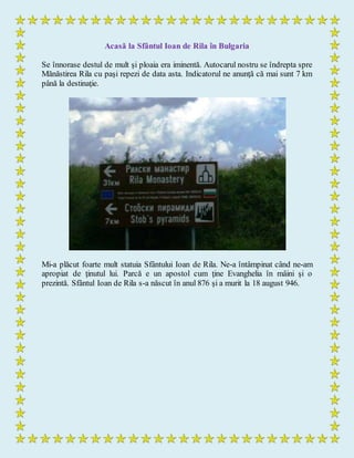 Acasă la Sfântul Ioan de Rila în Bulgaria
Se înnorase destul de mult şi ploaia era iminentă. Autocarul nostru se îndrepta spre
Mănăstirea Rila cu paşi repezi de data asta. Indicatorul ne anunţă că mai sunt 7 km
până la destinaţie.
Mi-a plăcut foarte mult statuia Sfântului Ioan de Rila. Ne-a întâmpinat când ne-am
apropiat de ţinutul lui. Parcă e un apostol cum ţine Evanghelia în mâini şi o
prezintă. Sfântul Ioan de Rila s-a născut în anul 876 şi a murit la 18 august 946.
 