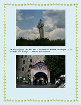 Ne aflăm la porţile celei mai mari şi mai faimoase mănăstiri din Bulgaria. E cu
adevărat o oază de linişte şi o comoară duhovnicească.
 