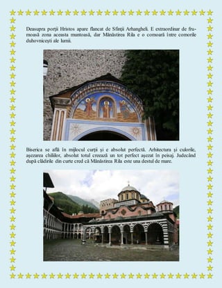 Deasupra porţii Hristos apare flancat de Sfinţii Arhangheli. E extraordinar de fru-
moasă zona aceasta muntoasă, dar Mănăstirea Rila e o comoară între comorile
duhovniceşti ale lumii.
Biserica se află în mijlocul curţii şi e absolut perfectă. Arhitectura şi culorile,
aşezarea chiliilor, absolut totul creează un tot perfect aşezat în peisaj. Judecând
după clădirile din curte cred că Mănăstirea Rila este una destul de mare.
 