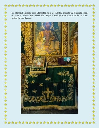 În interiorul Bisericii este adăpostită racla cu Sfintele moaşte ale Sfântului Ioan
denumit şi Sfântul Ioan Rilski. Un călugăr a venit şi ne-a dezvelit racla ca să ne
putem închina fiecare.
 