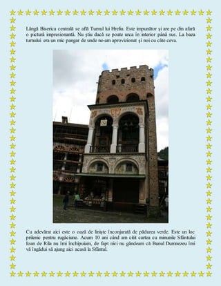 Lângă Biserica centrală se află Turnul lui Hreliu. Este impunător şi are pe din afară
o pictură impresionantă. Nu ştiu dacă se poate urca în interior până sus. La baza
turnului era un mic pangar de unde ne-am aprovizionat şi noi cu câte ceva.
Cu adevărat aici este o oază de linişte înconjurată de pădurea verde. Este un loc
prilenic pentru rugăciune. Acum 10 ani când am citit cartea cu minunile Sfântului
Ioan de Rila nu îmi închipuiam, de fapt nici nu gândeam că Bunul Dumnezeu îmi
vă îngădui să ajung aici acasă la Sfântul.
 