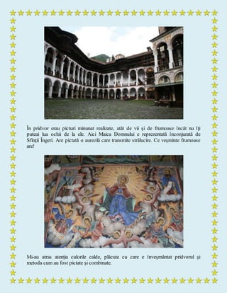 În pridvor erau picturi minunat realizate, atât de vii şi de frumoase încât nu îţi
puteai lua ochii de la ele. Aici Maica Domnului e reprezentată înconjurată de
Sfinţii Îngeri. Are pictată o aureolă care transmite strălucire. Ce veşminte frumoase
are!
Mi-au atras atenţia culorile calde, plăcute cu care e înveşmântat pridvorul şi
metoda cum au fost pictate şi combinate.
 