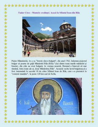 Tudor Cires - Muntele credinţei. Acasă la Sfântul Ioan din Rîla
Paisie Hilandarski, în a sa "Istorie slavo-bulgară", din anul 1762, îndemna poporul
bulgar să poarte de grijă Mănăstirii Rila (Rîla) "căci dintre toate marile mănăstiri şi
biserici, din câte au avut bulgarii, în vremea noastră, Domnul a binevoit să mai
rămână, întru toate ale ei, doar Mănăstirea Rila". Această veche lavră bulgărească a
fost întemeiată în secolul 10 de către Sfântul Ioan de Rila, care s-a pustnicit în
"creierul munţilor", la peste 120 km sud de Sofia.
 