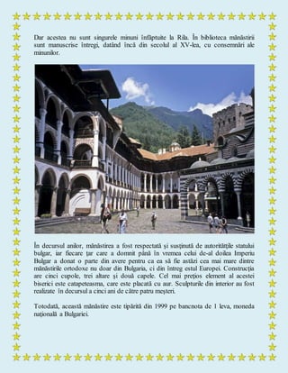 Dar acestea nu sunt singurele minuni înfăptuite la Rila. În biblioteca mănăstirii
sunt manuscrise întregi, datând încă din secolul al XV-lea, cu consemnări ale
minunilor.
În decursul anilor, mănăstirea a fost respectată şi susţinută de autoritătţile statului
bulgar, iar fiecare ţar care a domnit până în vremea celui de-al doilea Imperiu
Bulgar a donat o parte din avere pentru ca ea să fie astăzi cea mai mare dintre
mănăstirile ortodoxe nu doar din Bulgaria, ci din întreg estul Europei. Construcţia
are cinci cupole, trei altare şi două capele. Cel mai preţios element al acestei
biserici este catapeteasma, care este placată cu aur. Sculpturile din interior au fost
realizate în decursul a cinci ani de către patru meşteri.
Totodată, această mănăstire este tipărită din 1999 pe bancnota de 1 leva, moneda
naţională a Bulgariei.
 