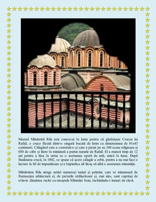 Muzeul Mănăstirii Rila este cunoscut în lume pentru că găzduieşte Crucea lui
Rafail, o cruce făcută dintr-o singură bucată de lemn cu dimensiunea de 81x43
centimetri. Călugărul care a construit-o şi care a pictat pe ea 104 scene religioase şi
650 de cifre şi litere în miniatură a purtat numele de Rafail. El a muncit timp de 12
ani pentru a lăsa în urma sa o asemenea operă de artă, unică în lume. După
finalizarea crucii, în 1802, se spune că acest călugăr a orbit, pentru a nu mai face o
lucrare la fel de impunătoare şi a împiedica alt lăcaş să aibă o asemenea minunăţie.
Mănăstirea Rila atrage astăzi numeroşi turişti şi pelerini, care se minunează de
frumuseţea arhitecturii ei, de picturile strălucitoare şi, mai ales, sunt cuprinşi de
evlavie dinaintea raclei cu moaştele Sfântului Ioan, închinându-i imnuri de slavă.
 