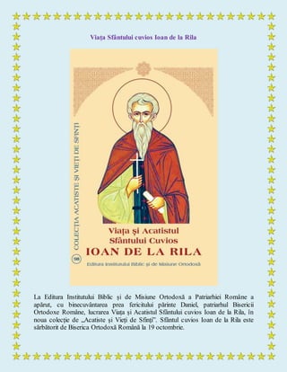 Viața Sfântului cuvios Ioan de la Rila
La Editura Institutului Biblic și de Misiune Ortodoxă a Patriarhiei Române a
apărut, cu binecuvântarea prea fericitului părinte Daniel, patriarhul Bisericii
Ortodoxe Române, lucrarea Viața și Acatistul Sfântului cuvios Ioan de la Rila, în
noua colecție de „Acatiste și Vieți de Sfinți”. Sfântul cuvios Ioan de la Rila este
sărbătorit de Biserica Ortodoxă Română la 19 octombrie.
 