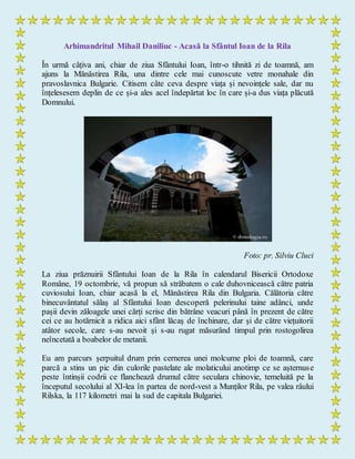 Arhimandritul Mihail Daniliuc - Acasă la Sfântul Ioan de la Rila
În urmă câțiva ani, chiar de ziua Sfântului Ioan, într-o tihnită zi de toamnă, am
ajuns la Mănăstirea Rila, una dintre cele mai cunoscute vetre monahale din
pravoslavnica Bulgarie. Citisem câte ceva despre viața și nevoințele sale, dar nu
înțelesesem deplin de ce și-a ales acel îndepărtat loc în care și-a dus viața plăcută
Domnului.
Foto: pr. Silviu Cluci
La ziua prăznuirii Sfântului Ioan de la Rila în calendarul Bisericii Ortodoxe
Române, 19 octombrie, vă propun să străbatem o cale duhovnicească către patria
cuviosului Ioan, chiar acasă la el, Mănăstirea Rila din Bulgaria. Călătoria către
binecuvântatul sălaș al Sfântului Ioan descoperă pelerinului taine adânci, unde
pașii devin zăloagele unei cărți scrise din bătrâne veacuri până în prezent de către
cei ce au hotărnicit a ridica aici sfânt lăcaş de închinare, dar și de către viețuitorii
atâtor secole, care s-au nevoit și s-au rugat măsurând timpul prin rostogolirea
neîncetată a boabelor de metanii.
Eu am parcurs șerpuitul drum prin cernerea unei molcume ploi de toamnă, care
parcă a stins un pic din culorile pastelate ale molaticului anotimp ce se așternuse
peste întinșii codrii ce flanchează drumul către seculara chinovie, temeluită pe la
începutul secolului al XI-lea în partea de nord-vest a Munților Rila, pe valea râului
Rilska, la 117 kilometri mai la sud de capitala Bulgariei.
 