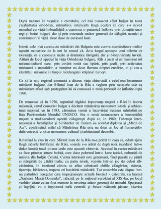 După mutarea în veșnicie a eremitului, cel mai cunoscut sfânt bulgar în toată
creștinătatea ortodoxă, mănăstirea întemeiată lângă peștera în care s-a nevoit
monahul cu viață îmbunătățită a cunoscut o puternică înflorire prin donațiile unor
regi și boieri bulgari, dar și prin osteneala multor generații de călugări, ucenici și
continuatori ai vieții alese duse de cuviosul Ioan.
Istoria celei mai cunoscute mănăstiri din Bulgaria este cumva asemănătoare multor
așezări monastice de la noi în sensul că, de-a lungul aproape unui mileniu de
existență, ea a cunoscut multe și dramatice răstigniri, dar și binecuvântate învieri.
Alături de locul special în viața Ortodoxiei bulgare, Rila a jucat și un însemnat rol
național-cultural care, prin cuvânt rostit sau tipărit, prin școli, prin activitatea
misionară a monahilor, a menținut nu doar flamura dreptei credințe, ci și cea a
identității naționale în timpul îndelungatei stăpâniri turcești.
Ca și la noi, regimul comunist a distrus viața chinovială a celei mai însemnate
mănăstiri bulgare, dar Sfântul Ioan de la Rila a vegheat prin moaștele sale ca
mănăstirea aflată sub proteguirea lui să cunoască o nouă perioadă de înflorire după
1990.
De remarcat că în 1976, neputând tăgădui importanța majoră a Rilei în istoria
națională, statul comunist bulgar a declarat mănăstirea monument istoric și arhitec-
tural național, iar în 1983, cârmuirea vremii a încuviințat trecerea mănăstirii pe
lista Patrimoniului Mondial UNESCO. Era o nouă recunoaștere a însemnătății
majore a multisecularei așezări călugărești după ce, în 1980, Federaţia Inter-
naţională a Jurnaliştilor şi Scriitorilor de Turism i-a acordat diploma şi „Mărul de
Aur”, confirmând astfel că Mănăstirea Rila este nu doar un loc al frumuseților
duhovnicești, ci și un monument cultural și arhitectural deosebit.
Revenind la ziua în care Sfântul Ioan de la Rila m-a primit în casa sa, odată ajuns
lângă zidurile fortificate ale Rilei, soarele s-a arătat de după nori, inundând într-o
dulce lumină toată poiana unde este așezată chinovia. Accesul în curtea mănăstirii
se face printr-o intrare boltită, care duce pelerinul într-o lume tainică, coborâtă de
undeva din bolțile Cerului. Curtea interioară este generoasă, fiind pavată cu piatră
şi mărginită de clădiri înalte, cu patru nivele, vopsite într-un joc de culori alb-
cărămiziu, în interiorul cărora se aflau odinioară chiliile călugărilor, stăreția,
tiparnița, biblioteca, trapeza ori bucătăria mănăstirii. Tot ansamblu este dispus într-
un patrulater neregulat care împrejmuiește actuală biserică - catedrală, cu hramul
„Nașterea Maicii Domnului”, ridicată pe la mijlocul secolului al XIX-lea, pe locul
vechilor altare ce-au fost martore la nevoința atâtor generații de monahi. Spațioasă
și îngrijită, cu o impozantă turlă centrală și fresce măiestrit pictate, biserica
 