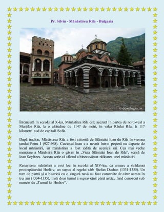 Pr. Silviu - Mănăstirea Rila - Bulgaria
Întemeiată în secolul al X-lea, Mănăstirea Rila este așezată în partea de nord-vest a
Munților Rila, la o altitudine de 1147 de metri, în valea Râului Rila, la 117
kilometri sud de capitală Sofia.
După tradiție, Mănăstirea Rila a fost ctitorită de Sfântului Ioan de Rila în vremea
țarului Petru I (927-968). Cuviosul Ioan s-a nevoit într-o peșteră nu departe de
locul mănăstirii, iar mănăstirea a fost zidită de ucenicii săi. Cea mai veche
mențiune a Mănăstirii Rila o găsim în „Viața Sfântului Ioan de Rila”, scrisă de
Ioan Scylitzes. Acesta scrie că sfântul a binecuvântat ridicarea unei mănăstiri.
Renașterea mănăstirii a avut loc în secolul al XIV-lea, ca urmare a strădaniei
protospătarului Hreliov, un supus al regelui sârb Ștefan Dushan (1331-1355). Un
turn de piatră și o biserică cu o singură navă au fost construite de către acesta în
trei ani (1334-1335), însă doar turnul a supraviețuit până astăzi, fiind cunoscut sub
numele de „Turnul lui Hreliov”.
 