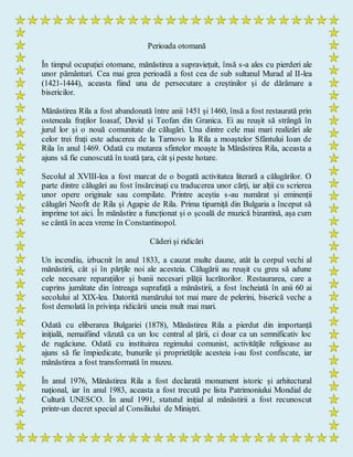 Perioada otomană
În timpul ocupației otomane, mănăstirea a supraviețuit, însă s-a ales cu pierderi ale
unor pământuri. Cea mai grea perioadă a fost cea de sub sultanul Murad al II-lea
(1421-1444), aceasta fiind una de persecutare a creștinilor și de dărâmare a
bisericilor.
Mănăstirea Rila a fost abandonată între anii 1451 și 1460, însă a fost restaurată prin
osteneala fraților Ioasaf, David și Teofan din Granica. Ei au reușit să strângă în
jurul lor și o nouă comunitate de călugări. Una dintre cele mai mari realizări ale
celor trei frați este aducerea de la Tarnovo la Rila a moaștelor Sfântului Ioan de
Rila în anul 1469. Odată cu mutarea sfintelor moaște la Mănăstirea Rila, aceasta a
ajuns să fie cunoscută în toată țara, cât și peste hotare.
Secolul al XVIII-lea a fost marcat de o bogată activitatea literară a călugărilor. O
parte dintre călugări au fost însărcinați cu traducerea unor cărți, iar alții cu scrierea
unor opere originale sau compilate. Printre aceștia s-au numărat și eminenții
călugări Neofit de Rila și Agapie de Rila. Prima tiparniță din Bulgaria a început să
imprime tot aici. În mănăstire a funcționat și o școală de muzică bizantină, așa cum
se cântă în acea vreme în Constantinopol.
Căderi și ridicări
Un incendiu, izbucnit în anul 1833, a cauzat multe daune, atât la corpul vechi al
mănăstirii, cât și în părțile noi ale acesteia. Călugării au reușit cu greu să adune
cele necesare reparațiilor și banii necesari plății lucrătorilor. Restaurarea, care a
cuprins jumătate din întreaga suprafață a mănăstirii, a fost încheiată în anii 60 ai
secolului al XIX-lea. Datorită numărului tot mai mare de pelerini, biserică veche a
fost demolată în privința ridicării uneia mult mai mari.
Odată cu eliberarea Bulgariei (1878), Mănăstirea Rila a pierdut din importanță
inițială, nemaifiind văzută ca un loc central al țării, ci doar ca un semnificativ loc
de rugăciune. Odată cu instituirea regimului comunist, activitățile religioase au
ajuns să fie împiedicate, bunurile și proprietățile acesteia i-au fost confiscate, iar
mănăstirea a fost transformată în muzeu.
În anul 1976, Mănăstirea Rila a fost declarată monument istoric și arhitectural
național, iar în anul 1983, aceasta a fost trecută pe lista Patrimoniului Mondial de
Cultură UNESCO. În anul 1991, statutul inițial al mănăstirii a fost recunoscut
printr-un decret special al Consiliului de Miniștri.
 