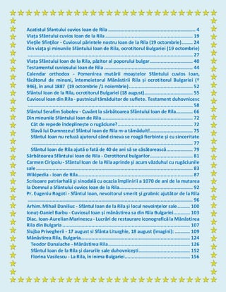 Acatistul Sfantului cuvios Ioan de Rila ............................................................... 4
Viața Sfântului cuvios Ioan de la Rila ............................................................... 19
Vieţile Sfinţilor - Cuviosul părintele nostru Ioan de la Rila (19 octombrie)........ 24
Din viaţa şi minunile Sfântului Ioan de Rila, ocrotitorul Bulgariei (19 octombrie)
....................................................................................................................... 27
Viața Sfântului Ioan de la Rila, păzitor al poporului bulgar............................... 40
Testamentul cuviosului Ioan de Rila ................................................................ 44
Calendar orthodox - Pomenirea mutării moaștelor Sfântului cuvios Ioan,
făcătorul de minuni, întemeietorul Mănăstirii Rila și ocrotitorul Bulgariei (†
946), în anul 1887 (19 octombrie /1 noiembrie).............................................. 52
Sfântul Ioan de la Rila, ocrotitorul Bulgariei (18 august)................................... 55
Cuviosul Ioan din Rila - pustnicul tămăduitor de suflete. Testament duhovnicesc
....................................................................................................................... 58
Sfântul Serafim Sobolev - Cuvânt la sărbătoarea Sfântului Ioan de Rila............ 66
Din minunile Sfântului Ioan de Rila.................................................................. 72
Cât de repede îndeplinește o rugăciune?...................................................... 72
Slavă lui Dumnezeu! Sfântul Ioan de Rila m-a tămăduit!............................... 75
Sfântul Ioan nu refuză ajutorul când cineva se roagă fierbinte și cu sinceritate
.................................................................................................................... 77
Sfântul Ioan de Rila ajută o fată de 40 de ani să se căsătorească................... 79
Sărbătoarea Sfântului Ioan de Rila - Ocrotitorul bulgarilor............................... 81
Carmen Ciripoiu - Sfântul Ioan de la Rilaaprinde şi acum văzduhul cu rugăciunile
sale................................................................................................................. 83
Wikipedia - Ioan de Rila................................................................................... 87
Scrisoare patriarhală şi sinodală cu ocazia împlinirii a 1070 de ani de la mutarea
la Domnul a Sfântului cuvios Ioan de la Rila..................................................... 92
Pr. Eugeniu Rogoti - Sfântul Ioan, nevoitorul smerit şi grabnic ajutător de la Rila
....................................................................................................................... 96
Arhim. Mihail Daniliuc - Sfântul Ioan de la Rila și locul nevoințelor sale......... 100
Ionuț-Daniel Barbu - Cuviosul Ioan și mănăstirea sa din Rila Bulgariei............ 103
Diac. Ioan-AurelianMarinescu - Lucrări de restaurare iconograficăla Mănăstirea
Rila dinBulgaria............................................................................................ 107
Slujba Privegherii - 17 august si Sfânta Liturghie, 18 august (imagini): ........... 109
Mănăstirea Rila, Bulgaria............................................................................... 124
Teodor Danalache - Mănăstirea Rila........................................................... 126
Sfântul Ioan de la Rila şi darurile sale duhovniceşti..................................... 152
Florina Vasilescu - La Rila, în inima Bulgariei............................................... 156
 