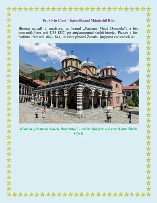 Pr. Silviu Cluci - Katholikonul Mănăstirii Rila
Biserica actuală a mănăstirii, cu hramul „Nașterea Maicii Domnului”, a fost
construită între anii 1835-1837, pe amplasamentul vechii biserici. Pictura a fost
realizată între anii 1840-1848, de către pictorul Zaharia, împreună cu ucenicii săi.
Biserica „Nașterea Maicii Domnului” - vedere dinspre sud-vest (Foto: Silviu
Cluci)
 