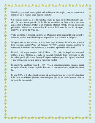 Mai târziu, cuviosul Ioan a primit sub călăuzirea lui călugări, care au construit o
mănăstire cu o biserică lângă peștera sfântului.
Cu cinci ani înainte de a-și da sfârșitul, a scris cu mâna sa: Testamentul către uce-
nici, în care marele pustnic de la Rila se dovedește un bun scriitor, un mare
cunoscător al Sfintei Scripturi și al învățăturii Sfinților Părinți, precum și un ales
povățuitor duhovnicesc al monahilor. El a trecut la Domnul în ziua de 18 august,
anul 946, la vârsta de 70 de ani.
Viața lui sfântă și minunile săvârșite de Dumnezeu prin rugăciunile sale au fost o
frumoasă predică a credinței creștine pe pământul nou creștinat al Bulgariei.
Moaștele sale au fost mutate, la scurt timp după adormire, la Sofia, din porunca
bine credinciosului țar Petru I al Bulgariei (927-969). Această mutare a avut loc pe
data de 19 octombrie, care a rămas ca zi principală a pomenirii cuviosului.
În anul 1183, regele maghiar Bela al III-lea (1172-1196), în timpul unei campanii
militare, a pus stăpânire pe racla cu moaștele Sfântului Ioan, împreună cu alte
lucruri de pradă, și le-a dus în orașul Strigonium (Esztergom, în Ungaria), dar după
4 ani, împodobind racla, a trimis-o înapoi cu cinstire.
În anul 1195, țarul Ioan Asan I (1189-1196), al Imperiului româno-bulgar, a mutat
moaștele Sfântului în noua capitală, Târnovo, și le-a așezat într-o biserică închinată
lui.
În anul 1469, la 1 iulie, sfintele moaște ale cuviosului Ioan au revenit în Mănăstirea
Rila, unde se odihnesc și astăzi, aducând ajutor plin de har ceresc tuturor celor ce
se roagă lui cu credință.
 