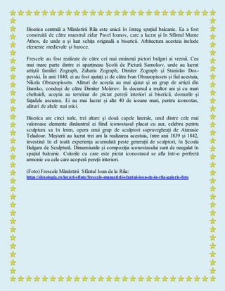 Biserica centrală a Mănăstirii Rila este unică în întreg spațiul balcanic. Ea a fost
construită de către maestrul zidar Pavel Ioanov, care a lucrat și în Sfântul Munte
Athos, de unde a și luat schița originală a bisericii. Arhitectura acesteia include
elemente medievale și baroce.
Frescele au fost realizate de către cei mai eminenți pictori bulgari ai vremii. Cea
mai mare parte dintre ei aparțineau Școlii de Pictură Samokov, unde au lucrat
artiștii familiei Zograph, Zaharia Zograph, Dimiter Zograph și Stanislav Dos-
pevski. În anii 1840, ei au fost ajutați și de către Ivan Obrazopissets și fiul acestuia,
Nikola Obrazopissets. Alături de aceștia au mai ajutat și un grup de artiști din
Bansko, conduși de către Dimiter Molerov. În decursul a multor ani și cu mari
cheltuieli, aceștia au terminat de pictat pereții interiori ai bisericii, domurile și
fațadele ascunse. Ei au mai lucrat și alte 40 de icoane mari, pentru iconostas,
alături de altele mai mici.
Biserica are cinci turle, trei altare și două capele laterale, unul dintre cele mai
valoroase elemente dinăuntrul ei fiind iconostasul placat cu aur, celebru pentru
sculptura sa în lemn, opera unui grup de sculptori supravegheați de Atanasie
Teladour. Meșterii au lucrat trei ani la realizarea acestuia, între anii 1839 și 1842,
investind în el toată experiența acumulată peste generații de sculptori, în Școala
Bulgara de Sculptură. Dimensiunile și compoziția iconostasului sunt de neegalat în
spațiul balcanic. Culorile cu care este pictat iconostasul se afla într-o perfectă
armonie cu cele care acoperă pereții interiori.
(Foto)Frescele Mănăstirii Sfântul Ioan de la Rila:
https://doxologia.ro/locuri-sfinte/frescele-manastirii-sfantul-ioan-de-la-rila-galerie-foto
 