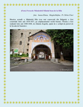 (Foto) Frescele Mănăstirii Sfântul Ioan de la Rila
foto: Ioana Zlotea, MagdaBuftea, Pr. Silviu Cluci
Biserica actuală a Mănăstirii Rila (cea mai cunoscută din Bulgaria) a fost
construită între anii 1834-1837, pe amplasamentul vechii biserici. Pictura a fost
realizată între anii 1840-1848, de Zaharia Zografu, ajutat de o echipă de pictori de
la Școala de Samokov.
 