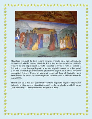 Mănăstirea construită din lemn în jurul peșterii cuviosului nu se mai păstrează, dar
în secolul al XIV-lea actuala Mănăstire Rila a fost fondată de obștea cuviosului
Ioan pe un nou amplasament. Această Mănăstire a devenit o vatră de cultură și
duhovnicie pentru întreaga Bulgarie. În vremea stăpânirii turcești, ea a fost ajutată
și de unii domnitori și ierarhi români (domnitorul Bogdan al III-lea al Moldovei,
mitropolitul Grigorie Roșea al Moldovei, episcopul Isaia al Rădăuților ș.a.).
Transformată în muzeu în vremea regimului comunist ateu, a redevenit mănăstire
în anul 1991.
Sfântul Ioan de la Rila este considerat ocrotitorul poporului bulgar și este prăznuit
îndeosebi la 19 octombrie (ziua aflării moaștelor), dar, pe plan local, și la 18 august
(ziua adormirii) și 1 iulie (readucerea moaștelor la Rila).
 