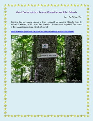 (Foto) Paşi de pelerin la Peștera Sfântului Ioan de Rila - Bulgaria
foto: Pr. Silviu Cluci
Biserica din apropierea peșterii a fost construită de ucenicii Sfântului Ioan în
secolul al XIV-lea, iar în 1820 a fost reînnoită. Accesul către peșteră se face printr-
o deschidere îngustă între stâncă și biserică.
https://doxologia.ro/foto-pasi-de-pelerin-la-pestera-sfantului-ioan-de-rila-bulgaria
 