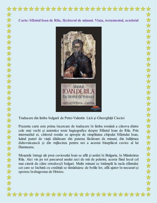 Carte: Sfântul Ioan de Rila, făcătorul de minuni. Viaţa, testamentul, acatistul
Traducere din limba bulgară de Petre-Valentin Lică şi Gheorghiţă Ciocioi
Prezenta carte este prima încercare de traducere în limba română a câtorva dintre
cele mai vechi și autentice texte hagiografice despre Sfântul Ioan de Rila. Prin
intermediul ei, cititorul român se apropie de simplitatea chipului Sfântului Ioan,
luând puteri de viață dătătoare din puterea făcătoare de minuni, din înălțimea
duhovnicească și din mijlocirea pentru noi a acestui bineplăcut cuvios al lui
Dumnezeu.
Moaștele întregi ale prea cuviosului Ioan se află și astăzi în Bulgaria, în Mănăstirea
Rila. Aici vin pe tot parcursul anului zeci de mii de pelerini, acesta fiind locul cel
mai cinstit de către ortodocșîi bulgari. Multe minuni se întâmplă la racla sfântului:
cei care se închină cu credință se tămăduiesc de bolile lor, află ajutor în necazuri și
sporesc îndragostea de Hristos.
 