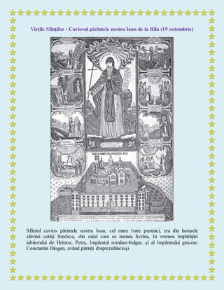 Vieţile Sfinţilor - Cuviosul părintele nostru Ioan de la Rila (19 octombrie)
Sfântul cuvios părintele nostru Ioan, cel mare între pustnici, era din hotarele
slăvitei cetăţi Sredsca, din satul care se numea Scrina, în vremea împărăţiei
iubitorului de Hristos, Petru, împăratul româno-bulgar, şi al împăratului grecesc
Constantin Diogen, având părinţi dreptcredincioşi.
 
