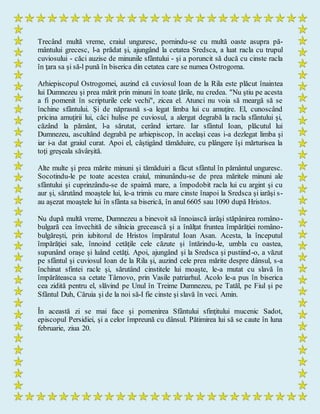 Trecând multă vreme, craiul unguresc, pornindu-se cu multă oaste asupra pă-
mântului grecesc, l-a prădat şi, ajungând la cetatea Sredsca, a luat racla cu trupul
cuviosului - căci auzise de minunile sfântului - şi a poruncit să ducă cu cinste racla
în ţara sa şi să-l pună în biserica din cetatea care se numea Ostrogoma.
Arhiepiscopul Ostrogomei, auzind că cuviosul Ioan de la Rila este plăcut înaintea
lui Dumnezeu şi prea mărit prin minuni în toate ţările, nu credea. "Nu ştiu pe acesta
a fi pomenit în scripturile cele vechi", zicea el. Atunci nu voia să meargă să se
închine sfântului. Şi de năprasnă s-a legat limba lui cu amuţire. El, cunoscând
pricina amuţirii lui, căci hulise pe cuviosul, a alergat degrabă la racla sfântului şi,
căzând la pământ, l-a sărutat, cerând iertare. Iar sfântul Ioan, plăcutul lui
Dumnezeu, ascultând degrabă pe arhiepiscop, în acelaşi ceas i-a dezlegat limba şi
iar i-a dat graiul curat. Apoi el, câştigând tămăduire, cu plângere îşi mărturisea la
toţi greşeala săvârşită.
Alte multe şi prea mărite minuni şi tămăduiri a făcut sfântul în pământul unguresc.
Socotindu-le pe toate acestea craiul, minunându-se de prea măritele minuni ale
sfântului şi cuprinzându-se de spaimă mare, a împodobit racla lui cu argint şi cu
aur şi, sărutând moaştele lui, le-a trimis cu mare cinste înapoi la Sredsca şi iarăşi s-
au aşezat moaştele lui în sfânta sa biserică, în anul 6605 sau 1090 după Hristos.
Nu după multă vreme, Dumnezeu a binevoit să înnoiască iarăşi stăpânirea româno-
bulgară cea învechită de silnicia grecească şi a înălţat fruntea împărăţiei româno-
bulgăreşti, prin iubitorul de Hristos împăratul Ioan Asan. Acesta, la începutul
împărăţiei sale, înnoind cetăţile cele căzute şi întărindu-le, umbla cu oastea,
supunând oraşe şi luând cetăţi. Apoi, ajungând şi la Sredsca şi pustiind-o, a văzut
pe sfântul şi cuviosul Ioan de la Rila şi, auzind cele prea mărite despre dânsul, s-a
închinat sfintei racle şi, sărutând cinstitele lui moaşte, le-a mutat cu slavă în
împărăteasca sa cetate Târnovo, prin Vasile patriarhul. Acolo le-a pus în biserica
cea zidită pentru el, slăvind pe Unul în Treime Dumnezeu, pe Tatăl, pe Fiul şi pe
Sfântul Duh, Căruia şi de la noi să-I fie cinste şi slavă în veci. Amin.
În această zi se mai face şi pomenirea Sfântului sfinţitului mucenic Sadot,
episcopul Persidiei, şi a celor împreună cu dânsul. Pătimirea lui să se caute în luna
februarie, ziua 20.
 