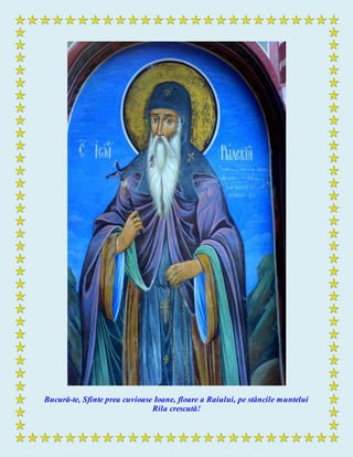 Bucură-te, Sfinte prea cuvioase Ioane, floare a Raiului, pe stâncile muntelui
Rila crescută!
 