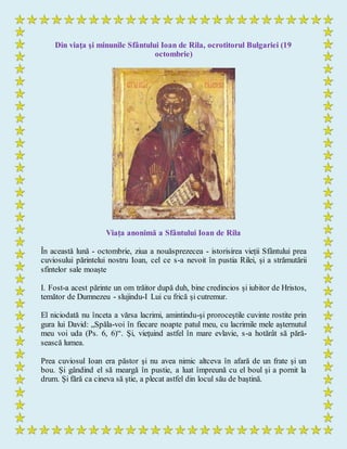 Din viaţa şi minunile Sfântului Ioan de Rila, ocrotitorul Bulgariei (19
octombrie)
Viața anonimă a Sfântului Ioan de Rila
În această lună - octombrie, ziua a nouăsprezecea - istorisirea vieții Sfântului prea
cuviosului părintelui nostru Ioan, cel ce s-a nevoit în pustia Rilei, și a strămutării
sfintelor sale moaște
I. Fost-a acest părinte un om trăitor după duh, bine credincios și iubitor de Hristos,
temător de Dumnezeu - slujindu-I Lui cu frică și cutremur.
El niciodată nu înceta a vărsa lacrimi, amintindu-şi proroceştile cuvinte rostite prin
gura lui David: „Spăla-voi în fiecare noapte patul meu, cu lacrimile mele aşternutul
meu voi uda (Ps. 6, 6)“. Şi, vieţuind astfel în mare evlavie, s-a hotărât să pără-
sească lumea.
Prea cuviosul Ioan era păstor şi nu avea nimic altceva în afară de un frate şi un
bou. Şi gândind el să meargă în pustie, a luat împreună cu el boul şi a pornit la
drum. Şi fără ca cineva să ştie, a plecat astfel din locul său de baştină.
 