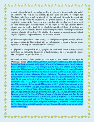 Atunci vrăjmaşul diavol, care urăşte tot binele, a intrat în inima fratelui său, vrând
să-l întoarcă din cale cu alţi oameni. Şi l-au ajuns din urmă în câmpia zisă
Mardista, sub Stejarul cel de demult şi din îndemnul diavolului începură să-l
întoarcă de pe calea lui Dumnezeu. Şi pentru aceasta el le-a făcut o mare
rugăminte, în numele lui Dumnezeu, şi a cerut doar clopoţelul pe care-l purta boul,
ca semn al lumii şi ca aducere-aminte - ca să se ştie cu ce a ieşit din lume Sfântul
părinte Ioan. Iar boul i-l luară. Şi cu sfintele lui mâini legă Sfântul părinte boul sub
stejarul zis „cel de demult“. Iar din acea vreme până astăzi se numeşte acel stejar
„stejarul sfântului părinte Ioan“. Şi până în zilele noastre se cunoaşte urma legăturii
în jurul stejarului - ca pecete rămasă de la sfântul părinte.
Şi, întorcându-şi de la ei sfânta lui faţă, s-a îndreptat către pustia Rilei şi, uitându-
se înapoi, nici nu i-a binecuvântat, nici nu i-a blestemat, ci numai le făcu un semn,
spunând: „Rămâneţi cu râsul şi batjocura voastră!“
II. Şi porni el spre pustia Rilei şi, ajungând în locul numit Golet, a petrecut acolo
şapte luni. Iar fratelui său din nou i s-a făcut atunci dor de el şi a plecat să-l caute.
Deci, mergând, l-a găsit în acest loc.
Iar când l-a văzut sfântul părinte că vine spre el, s-a întristat şi s-a rugat lui
Dumnezeu astfel: „Dumnezeule, Părinte, Cerescule Atotţiitorule, temelia tuturor
lucrurilor, Dumnezeiredeneînchipuit, Fiule al lui Dumnezeu şi Unule-Născut,
Iisuse Hristoase, Cel ce Te-ai întrupat pentru noi, căci chipul Tău purtăm,
asemenea Mângâietorule şi Duhule, Care de la Tatăl purcezi, Mângâietorule
bun, fii întotdeauna cu mine şi nu trece cu vederea lacrimile mele, căci Ție mă
rog în toată vremea. Doamne Iisuse Hristoase, Împărate al Cerului şi al
pământului, nu suntvrednicsă spun acestea, însă nădăjduiescîn marea Ta milă,
căci Tu ai spus: «Cereţi şi vi se va da; căutaţi şi veţi afla; bateţi şi vi se va
deschide» (Mt. 7, 7). Astfel, nădăjduind în aceste cuvinte, îndrăznesc să-mi
deschid gura mea, căci nu am altMângâietorşi nici cui să-i spun durerea mea -
nici tată, nici mamă. Tu ştii viaţa mea încă înainte de a mă naşte, Tu eşti
Făcătorul meu, Tu eşti Mângâietorul meu, Apărătorul şi Învăţătorul meu Tu
eşti. Tu eşti credinţa mea şi întărirea mea eşti Tu. Tu eşti alinarea mea şi
bucuria mea eşti Tu. Tu eşti Păzitorul meu şi Ajutătorul meu eşti Tu. Tu eşti
Făcătorul tuturor celor văzute şi nevăzute, ştiute şi neştiute. Tu eşti Părintele
meu, iar eu, păcătosul, mă rog Ție, Doamne, şi nu am pe nimeni în ajutor, ci
doar îmi întorc faţa către Tine, singurul Dumnezeu, şi numai în Tinemă laud şi
în Tineîmi găsesc mângâierea. Singur sunt în această pustie şi nu am cu mine
decât acest toiag“.
 