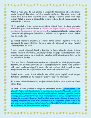 Atunci a venit glas din cer grăindu-i: „Bucură-te, luminătorule al acestui munte
pustiu înzăpezit! Bucură-te, cel ales luceafăr strălucitor! Bucură-te, soare stră-
lucitor peste pustia Rilei! Bucură-te, cel ce vieţuieşti în această pustie ca un înger
în trup! Ridică-te acum, ia-ţi toiagul tău şi mergi în locul de sub munte, pregătit ţie,
unde vei afla o peşteră!“
III. Şi, pornind la drum, a aflat peşteră şi s-a sălăşluit în ea. Acolo nu pătrundea
nici soarele şi nu sufla nici vântul. Ci numai un înger venea la el, aducându-i
mană dela Dumnezeu în chip de măceşe. Şi a petrecut astfel acolo, rugându-se lui
Dumnezeu ziua şi noaptea fără odihnă şi niciodată nu se oprea din lacrimi când se
ruga Domnului său.
Şi, venind vrăjmaşul înşelător, îi spunea părute cuvinte îngereşti, voind să-l
izgonească din acest sfânt loc. Dar nu a putut să-l clintească cu nimic. Nepotul
sfântului părinte era cu el.
A mers atunci vrăjmaşul diavol şi înşelător la fratele sfântului părinte, îndem-
nându-l cu astfel de cuvinte: „Am aflat pe fratele tău şi pe fiul tău împreună cu el,
în pustie, unde soarele nu se arată, nici vântul nu suflă, ci sunt numai fiare. Iar fiul
tău va fi sfâşiat de fiare“.
Când auzi fratele sfântului aceste cuvinte ale vrăjmaşului, se mânie şi porni cuprins
de mânie, din îndemnul diavolului, ca să-l alunge din pustie. Pentru că nu ştia unde
să-l caute, înşelătorul diavol îi spuse: „Te voi conduce până în acel loc unde
trăieşte fratele tău, dar copilul tău de acum a fost deja mâncat de fiare“.
Auzind aceste cuvinte, fratele sfântului s-a mâhnit pentru copilul său şi i-a spus
diavolului: „Prietene, du-mă în acel loc şi eu voi face ceea ce doreşti“.
Şi, pornind diavolul înaintea lui, au ajuns amândoi la locul unde pustnicea Sfântul
părinte Ioan.
Iar când l-a văzut, părintele s-a rugat lui Dumnezeu, zicând: „Dumnezeule, Atot-
ţiitorule, Putere neînfrântă, ajutor în nevoi ca şi în bucurie, Păstorule, iubitorule
de oameni şi milostivePărinte, nădejdea celor fără de nădejde, Ajutător celor ce
se roagă Ție, Sprijinitorule al celor ce îndrăznesc la Tine, Mângâietorule al
sărmanilor, auzi-mă,Doamne, fie-Ţi milădemineşi mă izbăveştede acest trufaş
vrăjmaş, îndepărtând de la mine durerea care mă cuprinde, arată-Ți mila Ta
spre mineşi mă mântuiecu toţi cei care ţi-au plăcutȚie! Cu adevărat, Doamne,
nu mă lăsa să fiu bucurie acestui vrăjmaş!“
 