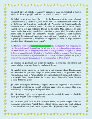 Şi auzind diavolul zicându-se „Amin!“, precum şi toaca şi clopoţelul, a fugit în
locul care îi fusese pregătit, unde nu este lumină, ci întuneric veşnic.
Şi îndată a venit un înger din cer de la Dumnezeu şi i-a spus sfântului:
„Îmbărbătează-te şi întăreşte-te, prea iubitul meu! Eu întotdeauna sunt cu tine! Nu
te înfricoşa, ci bucură-te, următorule al Prorocului şi Înaintemergătorului
Botezător, căci şi el a trăit în pustie şi a iubit-o pe aceasta. El s-a născut din cea
stearpă, iar tu din cea roditoare. Bucură-te, luceafărul Meu strălucitor în acest
munte pustiu! Bucură-te, soarele Meu strălucitor în pustia Rilei! Bucuraţi-vă şi voi,
munţi care aţi primit pe luminătorul pustiei! Bucuraţi-vă, toate neamurile
pământului, închinându-vă moaştelor pustnicului Ioan! Bucură-te şi tu, pustie, căci
ai primit pe luminătorul şi vorbitorul cel împreună cu mine, în trup, asemenea
îngerilor, înger pământesc şi om ceresc”.
V. Atunci a venit la el Sfântul Ioan Teologul şi, mângâindu-l cu dragostea cu
care îşi înfaşă o maicăodrasla sa, l-a sărutat şi i-a zis: „Bucură-te, plăcutule al
lui Dumnezeu, că s-a pregătit ţie cununa slavei, pe care ai câştigat-o şi care a
înflorit în această pustie! Ridică-te şi ia-ţi toiagul tău şi mergi în locul de mai
înainte, undeai primitchipul monahicescşi lasă-ţi acolo toiagul tău, ce îţi va fi
semn spre pomenirea ta, căci aşa ţi s-a poruncit de la Dumnezeu“.
Şi, sculându-se, pustnicul Ioan a mers în locul unde a primit mai întâi schima, sub
munte, al cărui nume este Ruen, în locul numit Scrino.
Şi, mergând acolo, nimeni nu l-a văzut cum a venit şi cum a plecat. După porunca
lui Dumnezeu, el şi-a lăsat toiagul ca semn pentru lume şi ca pomenire. Apoi,
ridicându-se, a mers la Pernik, aflat în apropierea râului zis Struma, un loc stâncos,
şi acolo şi-a făcut sălaş de liniştire, iar de acolo a mers în muntele Vitosa, făcându-
şi locaş de liniştire şi aici.
Şi, venind la el îngerul Domnului, i-a spus: „Bucură-te, slujitorule al lui Dumnezeu
şi împreună vorbitorule cu îngerii! Împlineşte ceea ce ţi s-a poruncit: ridică-te de
aici şi mergi la locul pregătit ţie în pustia Rilei!“
Şi, ridicându-se după porunca îngerului, a mers în pustia Rilei, unde cu sfintele lui
mâini şi-a pregătit locul de îngropăciune.
VI. Pe atunci ţarul Petar se afla în oraşul Sredet, iar zvonul despre sfântul se
răspândise pretutindeni. Auzind despre sfântul părinte, ţarul a ales nouă vânători,
poruncindu-le să meargă să vâneze în pustia Rilei. Şi, poruncindu-le, le-a spus:
 