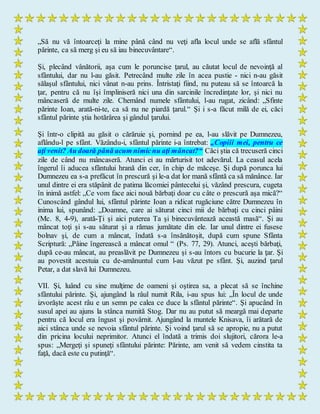 „Să nu vă întoarceţi la mine până când nu veţi afla locul unde se află sfântul
părinte, ca să merg şi eu să iau binecuvântare“.
Şi, plecând vânătorii, aşa cum le poruncise ţarul, au căutat locul de nevoinţă al
sfântului, dar nu l-au găsit. Petrecând multe zile în acea pustie - nici n-au găsit
sălaşul sfântului, nici vânat n-au prins. Întristaţi fiind, nu puteau să se întoarcă la
ţar, pentru că nu îşi împliniseră nici una din sarcinile încredinţate lor, şi nici nu
mâncaseră de multe zile. Chemând numele sfântului, l-au rugat, zicând: „Sfinte
părinte Ioan, arată-ni-te, ca să nu ne piardă ţarul.“ Şi i s-a făcut milă de ei, căci
sfântul părinte ştia hotărârea şi gândul ţarului.
Şi într-o clipită au găsit o cărăruie şi, pornind pe ea, l-au slăvit pe Dumnezeu,
aflându-l pe sfânt. Văzându-i, sfântul părinte i-a întrebat: „Copiii mei, pentru ce
aţi venit? Au doară până acum nimicnu aţi mâncat?“ Căci ştia că trecuseră cinci
zile de când nu mâncaseră. Atunci ei au mărturisit tot adevărul. La ceasul acela
îngerul îi aducea sfântului hrană din cer, în chip de măceşe. Şi după porunca lui
Dumnezeu ea s-a prefăcut în prescură şi le-a dat lor mană sfântă ca să mănânce. Iar
unul dintre ei era stăpânit de patima lăcomiei pântecelui şi, văzând prescura, cugeta
în inimă astfel: „Ce vom face aici nouă bărbaţi doar cu câte o prescură aşa mică?“
Cunoscând gândul lui, sfântul părinte Ioan a ridicat rugăciune către Dumnezeu în
inima lui, spunând: „Doamne, care ai săturat cinci mii de bărbaţi cu cinci pâini
(Mc. 8, 4-9), arată-Ţi şi aici puterea Ta şi binecuvântează această masă“. Şi au
mâncat toţi şi s-au săturat şi a rămas jumătate din ele. Iar unul dintre ei fusese
bolnav şi, de cum a mâncat, îndată s-a însănătoşit, după cum spune Sfânta
Scriptură: „Pâine îngerească a mâncat omul “ (Ps. 77, 29). Atunci, aceşti bărbaţi,
după ce-au mâncat, au preaslăvit pe Dumnezeu şi s-au întors cu bucurie la ţar. Şi
au povestit acestuia cu de-amănuntul cum l-au văzut pe sfânt. Şi, auzind ţarul
Petar, a dat slavă lui Dumnezeu.
VII. Şi, luând cu sine mulţime de oameni şi oştirea sa, a plecat să se închine
sfântului părinte. Şi, ajungând la râul numit Rila, i-au spus lui: „În locul de unde
izvorăşte acest râu e un semn pe calea ce duce la sfântul părinte“. Şi apucând în
susul apei au ajuns la stânca numită Stog. Dar nu au putut să meargă mai departe
pentru că locul era îngust şi povârnit. Ajungând la muntele Knisava, îi arătară de
aici stânca unde se nevoia sfântul părinte. Şi voind ţarul să se apropie, nu a putut
din pricina locului neprimitor. Atunci el îndată a trimis doi slujitori, cărora le-a
spus: „Mergeţi şi spuneţi sfântului părinte: Părinte, am venit să vedem cinstita ta
faţă, dacă este cu putinţă“.
 