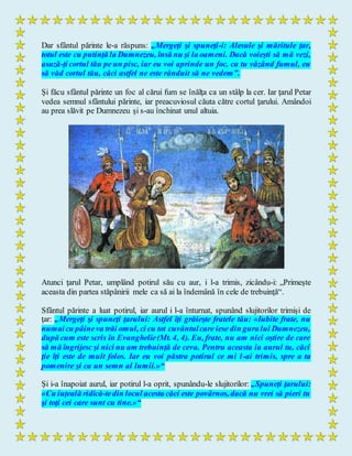 Dar sfântul părinte le-a răspuns: „Mergeţi şi spuneţi-i: Alesule şi măritule ţar,
totul este cu putinţă la Dumnezeu, însă nu şi la oameni. Dacă voieşti să mă vezi,
asază-ţi cortul tău pe un pisc, iar eu voi aprinde un foc, ca tu văzând fumul, eu
să văd cortul tău, căci astfel ne este rânduit să ne vedem”.
Şi făcu sfântul părinte un foc al cărui fum se înălţa ca un stâlp la cer. Iar ţarul Petar
vedea semnul sfântului părinte, iar preacuviosul căuta către cortul ţarului. Amândoi
au prea slăvit pe Dumnezeu şi s-au închinat unul altuia.
Atunci ţarul Petar, umplând potirul său cu aur, i l-a trimis, zicându-i: „Primeşte
aceasta din partea stăpânirii mele ca să ai la îndemână în cele de trebuinţă“.
Sfântul părinte a luat potirul, iar aurul i l-a înturnat, spunând slujitorilor trimişi de
ţar: „Mergeţi şi spuneţi ţarului: Astfel îţi grăieşte fratele tău: «Iubite frate, nu
numaicu pâineva trăi omul, ci cu tot cuvântulcare iese din gura lui Dumnezeu,
după cum este scris în Evanghelie(Mt. 4, 4). Eu, frate, nu am nici oştire de care
să mă îngrijesc şi nici nu am trebuinţă de ceva. Pentru aceasta ia aurul tu, căci
ţie îţi este de mult folos. Iar eu voi păstra potirul ce mi l-ai trimis, spre a ta
pomenire şi ca un semn al lumii.»“
Şi i-a înapoiat aurul, iar potirul l-a oprit, spunându-le slujitorilor: „Spuneţi ţarului:
«Cu iuţeală ridică-tedin locul acesta căci este povârnos, dacă nu vrei să pieri tu
şi toţi cei care sunt cu tine.»“
 