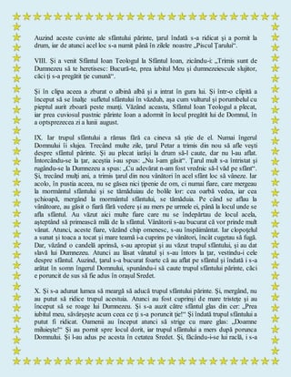 Auzind aceste cuvinte ale sfântului părinte, ţarul îndată s-a ridicat şi a pornit la
drum, iar de atunci acel loc s-a numit până în zilele noastre „Piscul Ţarului“.
VIII. Şi a venit Sfântul Ioan Teologul la Sfântul Ioan, zicându-i: „Trimis sunt de
Dumnezeu să te heretisesc: Bucură-te, prea iubitul Meu şi dumnezeiescule slujitor,
căci ţi s-a pregătit ţie cunună“.
Şi în clipa aceea a zburat o albină albă şi a intrat în gura lui. Şi într-o clipită a
început să se înalţe sufletul sfântului în văzduh, aşa cum vulturul şi porumbelul cu
pieptul aurit zboară peste munţi. Văzând aceasta, Sfântul Ioan Teologul a plecat,
iar prea cuviosul pustnic părinte Ioan a adormit în locul pregătit lui de Domnul, în
a optsprezecea zi a lunii august.
IX. Iar trupul sfântului a rămas fără ca cineva să ştie de el. Numai îngerul
Domnului îi slujea. Trecând multe zile, ţarul Petar a trimis din nou să afle veşti
despre sfântul părinte. Şi au plecat iarăşi la drum să-l caute, dar nu l-au aflat.
Întorcându-se la ţar, aceştia i-au spus: „Nu l-am găsit“. Ţarul mult s-a întristat şi
rugându-se la Dumnezeu a spus: „Cu adevărat n-am fost vrednic să-l văd pe sfânt“.
Şi, trecând mulţi ani, a trimis ţarul din nou vânători în acel sfânt loc să vâneze. Iar
acolo, în pustia aceea, nu se găsea nici ţipenie de om, ci numai fiare, care mergeau
la mormântul sfântului şi se tămăduiau de bolile lor: cea oarbă vedea, iar cea
şchioapă, mergând la mormântul sfântului, se tămăduia. Pe când se aflau la
vânătoare, au găsit o fiară fără vedere şi au mers pe urmele ei, până la locul unde se
afla sfântul. Au văzut aici multe fiare care nu se îndepărtau de locul acela,
aşteptând să primească milă de la sfântul. Vânătorii s-au bucurat că vor prinde mult
vânat. Atunci, aceste fiare, văzând chip omenesc, s-au înspăimântat. Iar clopoţelul
a sunat şi toaca a tocat şi mare teamă i-a cuprins pe vânători, încât cugetau să fugă.
Dar, văzând o candelă aprinsă, s-au apropiat şi au văzut trupul sfântului, şi au dat
slavă lui Dumnezeu. Atunci au lăsat vânatul şi s-au întors la ţar, vestindu-i cele
despre sfântul. Auzind, ţarul s-a bucurat foarte că au aflat pe sfântul şi îndată i s-a
arătat în somn îngerul Domnului, spunându-i să caute trupul sfântului părinte, căci
e poruncit de sus să fie adus în oraşul Sredet.
X. Şi s-a adunat lumea să meargă să aducă trupul sfântului părinte. Şi, mergând, nu
au putut să ridice trupul acestuia. Atunci au fost cuprinşi de mare tristeţe şi au
început să se roage lui Dumnezeu. Şi s-a auzit către sfântul glas din cer: „Prea
iubitul meu, săvârşeşte acum ceea ce ţi s-a poruncit ţie!“ Şi îndată trupul sfântului a
putut fi ridicat. Oamenii au început atunci să strige cu mare glas: „Doamne
miluieşte!“ Şi au pornit spre locul dorit, iar trupul sfântului a mers după porunca
Domnului. Şi l-au adus pe acesta în cetatea Sredet. Şi, făcându-i-se lui raclă, i s-a
 