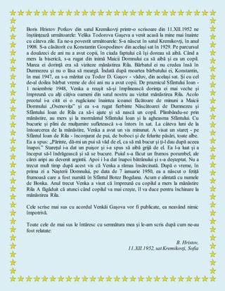 Boris Hristov Potkov din satul Kremikovţi printr-o scrisoare din 11.XII.1952 ne
înştiinţează următoarele: Velika Todorova Gaşeva a venit acasă la mine mai înainte
cu câteva zile. Ea ne-a povestit următoarele: S-a născut în satul Kremikovţi, în anul
1908. S-a căsătorit cu Konstantin Gospodinov din acelaşi sat în 1929. Pe parcursul
a douăzeci de ani nu a avut copii, în ciuda faptului că îşi doreau să aibă. Când a
mers la biserică, s-a rugat din inimă Maicii Domnului ca să aibă şi ea un copil.
Marea ei dorinţă era să viziteze mănăstirea Rila. Bărbatul ei nu credea însă în
Dumnezeu şi nu o lăsa să meargă. Îndată după moartea bărbatului ei, Konstantin,
în mai 1947, ea s-a măritat cu Todor D. Gaşov - văduv, din acelaşi sat. Şi cu cel
de-al doilea bărbat vreme de doi ani nu a avut copii. De praznicul Sfântului Ioan -
1 noiembrie 1948, Venka a reuşit să-şi împlinească dorinţa ei mai veche şi
împreună cu alţi câţiva oameni din satul nostru au vizitat mănăstirea Rila. Acolo
preotul i-a citit ei o rugăciune înaintea icoanei făcătoare de minuni a Maicii
Domnului „Osenoviţa” şi ea s-a rugat fierbinte Născătoarei de Dumnezeu şi
Sfântului Ioan de Rila ca să-i ajute şi să nască un copil. Plimbându-se prin
mănăstire, au mers şi la mormântul Sfântului Ioan şi la agheasma Sfântului. Cu
bucurie şi plini de mulţumire sufletească s-a întors în sat. La câteva luni de la
întoarcerea de la mănăstire, Venka a avut un vis minunat. A visat un stareţ - pe
Sfântul Ioan de Rila - înconjurat de pui, de boboci şi de felurite păsări, toate albe.
Ea a spus: „Părinte, dă-mi un pui să văd de el, ca să mă bucur şi ţi-l dau după aceea
înapoi.” Stareţul i-a dat un puişor şi i-a spus să aibă grijă de el. Ea l-a luat şi a
început să-l îndrăgească şi să se bucure. Puiul s-a făcut un frumos porumbel, ale
cărei aripi au devenit argintii. Apoi i l-a dat înapoi bătrânului şi s-a deşteptat. Nu a
trecut mult timp după acest vis că Venka a rămas însărcinată. După o vreme, în
prima zi a Naşterii Domnului, pe data de 7 ianuarie 1950, ea a născut o fetiţă
frumoasă care a fost numită în Sfântul Botez Bogdana. Acum e alintată cu numele
de Bonka. Anul trecut Venka a visat că împreună cu copilul a mers la mănăstire
Rila A făgăduit că atunci când copilul va mai creşte, îl va duce pentru închinare la
mănăstirea Rila.
Cele scrise mai sus cu acordul Venkăi Gaşova vor fi publicate, ea neavând nimic
împotrivă.
Toate cele de mai sus le întăresc cu semnătura mea şi le-am scris după cum ne-au
fost relatate:
B. Hristov,
11.XII.1952, satKremikovţi, Sofia
 