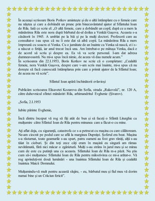 În aceeaşi scrisoare Boris Potkov aminteşte şi de o altă întâmplare cu o femeie care
nu năştea şi care a dobândit un prunc prin binecuvântatul ajutor al Sfântului Ioan
de Rila. Iată ce scrie el: „O altă femeie, care a dobândit un copil, după ce a mers la
mănăstirea Rila este nora după bărbatul de-al doilea a Venkăi Gaşova. Aceasta s-a
căsătorit în 1945. A umblat pe la băi şi pe la mulţi doctori. Profesorii care au
consultat-o i-au spus că nu îi este dat să aibă copii. La mănăstirea Rila a mers
împreună cu soacra ei Venka. Cu o jumătate de an înainte ca Venka să nască, ei i s-
a născut o fetiţă, iar anul trecut încă una. Am întrebat-o pe mătuşa Venka, dacă e
de acord să scriu şi despre ea. Ea vă va scrie personal. I-am dat adresa
dumneavoastră. Nu mi-a spus încă nimic, de aceea vă dau numele acum.”
În scrisoarea din 22.I.1953, Boris Kotkov ne scrie că o completare: „Cealaltă
femeie, nora Venkăi Gaşova, despre care v-am scris mai înainte, mi-a spus că nu
doreşte să facă cunoscută întâmplarea prin care a primit ajutor de la Sfântul Ioan;
de aceea nu vă scrie”.
Sfântul Ioan apără închinătorii evlavioşi
Publicăm scrisoarea Elisavetei Kozarova din Sofia, strada „Rakovski”, nr. 120 A,
către duhovnicul sfintei mănăstiri Rila, arhimandritul Evghenie (Şivarov).
„Sofia, 2.I.1953
Iubite părinte Evghenie,
Încă dintru început vă rog să fiţi atât de bun şi să faceţi o Sfântă Liturghie ca
mulţumire către Sfântul Ioan de Rila pentru minunea care a făcut-o cu mine.
Aţi aflat deja, cu siguranţă, catastrofa ce s-a petrecut cu maşina cu care călătoream.
Ne-am ciocnit pe podul care se află la marginea Dupniţei. Şoferul era beat. Maşina
s-a răsturnat, toate geamurile s-au spart, patru oameni au fost grav răniţi, alţii s-au
tăiat în cioburi. Şi din toţi zece câţi eram în maşină eu singură am rămas
nevătămată, fără nici măcar o zgârietură. Mulţi s-au strâns în jurul meu şi se mirau
cum de este cu putinţă una ca aceasta. Sfântului Ioan de Rila m-a păzit. Nu ştiu
cum să-i mulţumesc Sfântului Ioan de Rila pentru milostivirea ce mi-a arătat-o. Vă
rog aprindeţi-mi două lumânări - una înaintea Sfântului Ioan de Rila şi cealaltă
înaintea Maicii Domnului.
Mulţumindu-vă mult pentru această slujire, - eu, bărbatul meu şi fiul meu vă dorim
numai bine şi un Crăciun fericit”.
 