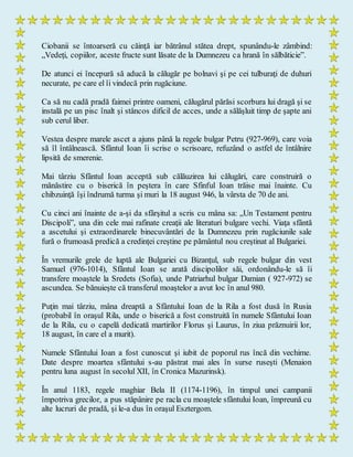 Ciobanii se întoarseră cu căinţă iar bătrânul stătea drept, spunându-le zâmbind:
„Vedeţi, copiilor, aceste fructe sunt lăsate de la Dumnezeu ca hrană în sălbăticie”.
De atunci ei începură să aducă la călugăr pe bolnavi şi pe cei tulburaţi de duhuri
necurate, pe care el îi vindecă prin rugăciune.
Ca să nu cadă pradă faimei printre oameni, călugărul părăsi scorbura lui dragă şi se
instală pe un pisc înalt şi stâncos dificil de acces, unde a sălăşluit timp de şapte ani
sub cerul liber.
Vestea despre marele ascet a ajuns până la regele bulgar Petru (927-969), care voia
să îl întâlnească. Sfântul Ioan îi scrise o scrisoare, refuzând o astfel de întâlnire
lipsită de smerenie.
Mai târziu Sfântul Ioan acceptă sub călăuzirea lui călugări, care construiră o
mănăstire cu o biserică în peştera în care Sfinful Ioan trăise mai înainte. Cu
chibzuinţă îşi îndrumă turma şi muri la 18 august 946, la vârsta de 70 de ani.
Cu cinci ani înainte de a-şi da sfârşitul a scris cu mâna sa: „Un Testament pentru
Discipoli”, una din cele mai rafinate creaţii ale literaturi bulgare vechi. Viaţa sfântă
a ascetului şi extraordinarele binecuvântări de la Dumnezeu prin rugăciunile sale
fură o frumoasă predică a credinţei creştine pe pământul nou creştinat al Bulgariei.
În vremurile grele de luptă ale Bulgariei cu Bizanţul, sub regele bulgar din vest
Samuel (976-1014), Sfântul Ioan se arată discipolilor săi, ordonându-le să îi
transfere moaştele la Sredets (Sofia), unde Patriarhul bulgar Damian ( 927-972) se
ascundea. Se bănuieşte că transferul moaştelor a avut loc în anul 980.
Puţin mai târziu, mâna dreaptă a Sfântului Ioan de la Rila a fost dusă în Rusia
(probabil în oraşul Rila, unde o biserică a fost construită în numele Sfântului Ioan
de la Rila, cu o capelă dedicată martirilor Florus şi Laurus, în ziua prăznuirii lor,
18 august, în care el a murit).
Numele Sfântului Ioan a fost cunoscut şi iubit de poporul rus încă din vechime.
Date despre moartea sfântului s-au păstrat mai ales în surse ruseşti (Menaion
pentru luna august în secolul XII, în Cronica Mazurinsk).
În anul 1183, regele maghiar Bela II (1174-1196), în timpul unei campanii
împotriva grecilor, a pus stăpânire pe racla cu moaştele sfântului Ioan, împreună cu
alte lucruri de pradă, şi le-a dus în oraşul Esztergom.
 