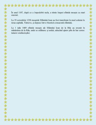 În anul 1187, după ce a împodobit racla, a trimis înapoi sfintele moaşte cu mari
onoruri.
La 19 octombrie 1238 moaştele Sfântului Ioan au fost transferate în mod solemn în
noua capitală, Târnovo, şi depuse într-o biserică consacrată sfântului.
La 1 iulie 1469 sfintele moaşte ale Sfântului Ioan de la Rila au revenit în
mănăstirea de la Rila, unde se odihnesc şi astăzi, aducând ajutor plin de har ceresc
tuturor credincioşilor.
 