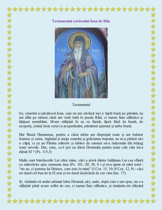 Testamentul cuviosului Ioan de Rila
Testamentul
Eu, smeritul şi păcătosul Ioan, care nu am săvârşit nici o faptă bună pe pământ, nu
am aflat pe nimeni când am venit întâi în pustia Rilei, ci numai fiare sălbatice şi
hăţişuri neumblate. M-am sălăşluit în ea cu fiarele, lipsit fiind de hrană, de
acoperiş, având doar cerul ca acoperământ, pământul aşternut şi iarba hrană.
Dar Bunul Dumnezeu, pentru a cărui iubire am dispreţuit toate şi am îndurat
foamea şi setea, îngheţul şi arşiţa soarelui şi goliciunea trupului, nu m-a părăsit nici
o clipă, ci ca un Părinte milostiv şi iubitor de oameni mi-a îndestulat din belşug
toate nevoile. Dar, oare, ce-I pot eu dărui Domnului pentru toate cele câte mi-a
dăruit El ? (Ps. 115,3)
Multe sunt binefacerile Lui către mine, căci a privit dintru înălţimea Lui cea sfântă
cu milostivire spre smerenia mea (Ps. 101, 20; 30, 8 ) şi m-a ajutat să rabd totul -
“nu eu, ci puterea lui Hristos, care este în mine” (I Cor. 15, 10; II Cor. 12, 9) - căci
tot darul cel bun de la El este şi tot darul desăvârşit de sus vine (Iac. 17).
Şi, văzându-vă astăzi adunaţi întru Domnul, aici, unde, după cum v-am spus, nu s-a
sălăşluit până acum suflet de om, ci numai fiare sălbatice, şi simţindu-mi sfârşitul
 